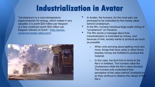 Industrialization in Avatar
“(Unobtanium) is a room-temperature
superconductor for energy, which makes it very
valuable; it is worth $20 million per kilogram
(2.2 lbs) unrefined (worth $40 million per
kilogram refined) on Earth.” (http://jamescamerons-avatar.wikia.com/)

•
•
•

In Avatar, the humans, for the most part, are
portrayed to be motivated by the money value
behind Unobtanium.
In the film, humans introduce large scale mining of
“Unobtanium” on Pandora.
The film sends a message about how
industrialization is motivated by money, and
because of that, society wants to produce as much
as possible.
o

When only worrying about getting more and
more, things that have value in other forms
besides money are forfeited to produce the
material.

o

In this case, the land that is home to the
Na’vi is forfeited. The humans value the
Unobtanium while the Na’vi value the land.
The humans only understand their
perception of the value behind Unobtainium
so they continue to destroy the values of the
Na’vi.

 