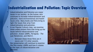 Industrialization and Pollution: Topic Overview
•

•

Industrialization and Pollution are major
issues in our society. As the human race
continues to increase industrialization and
pollution, more environmental and health
issues arise. Many books and films bring to
light the issues that arise from
industrialization and pollution.
In our Popular Culture class, we examine
these widely-known films that bring up the
issues behind industrialization and
pollution: Avatar (2009), Ferngully - The
Last Rainforest, and Wall-E.

Between these three films are 4
oscars and 113 other awards.
Our presentation will continue to examine
the film Avatar (2009) and how it relates
to the topic of industrialization and
pollution.
o

•

 