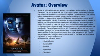 Avatar: Overview
•

•

•

Avatar is a 2009 film directed, written, co-produced, and co-edited by James
Cameron. The film is set in the mid 22nd century, when humans are mining a
precious mineral called unobtanium on Pandora. The expansion of the mining
colony threatens the continued existence of a local tribe of Na’vi.
The idea for Avatar came about in 1994 when James Cameron wrote an 80
page treatment for the film. The proper technology James Cameron needed to
achieve his vision had not been developed yet, however, so production was
halted. Fortunately in 2006 the proper technological advances were in place
for Cameron to continue his work. Cameron announced he would be using his
own Reality Camera System to film in 3D. The system would use two highdefinition cameras in a single camera body to create depth perception. Avatar
was one of the first and most successful films to be animated in 3D. The 3D
element was used to enhance the mystical world of the Na’vi and emphasize
the beauty of nature on Pandora.
Addresses the following issues:
o

Industrialization

o

Sustainability

o

Pollution

o

Imperialism

o

Capitalism

 