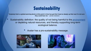 Sustainability
“Anybody that is a global-warming denier at this point in time has got their head so deeply up their ass I’m not sure
they could hear me.” -James Cameron

•

Sustainability definition: the quality of not being harmful to the environment
or depleting natural resources, and thereby supporting long-term
ecological balance.

•

Avatar has a pro-sustainability message.

 