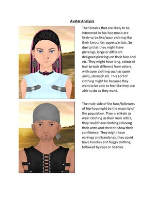Avatar Analysis
The females that are likely to be
interested in hip-hop music are
likely to be like/wear clothing like
their favourite rappers/artists. So
due to that they might have
piercings, large or different
designed piercings on their face and
etc. They might havelong, coloured
hair to look different from others,
with open clothing such as open
arms, stomach etc. This sortof
clothing might be becausethey
want to be able to feel like they are
able to do as they want.
The male side of the fans/followers
of hip-hop might be the majority of
the population. They are likely to
wear clothing as their male artist,
they could have clothing relieving
their arms and chest to show their
confidence. They might have
earrings and bandanas, they could
have hoodies and baggy clothing
followed by caps or beanies.
 