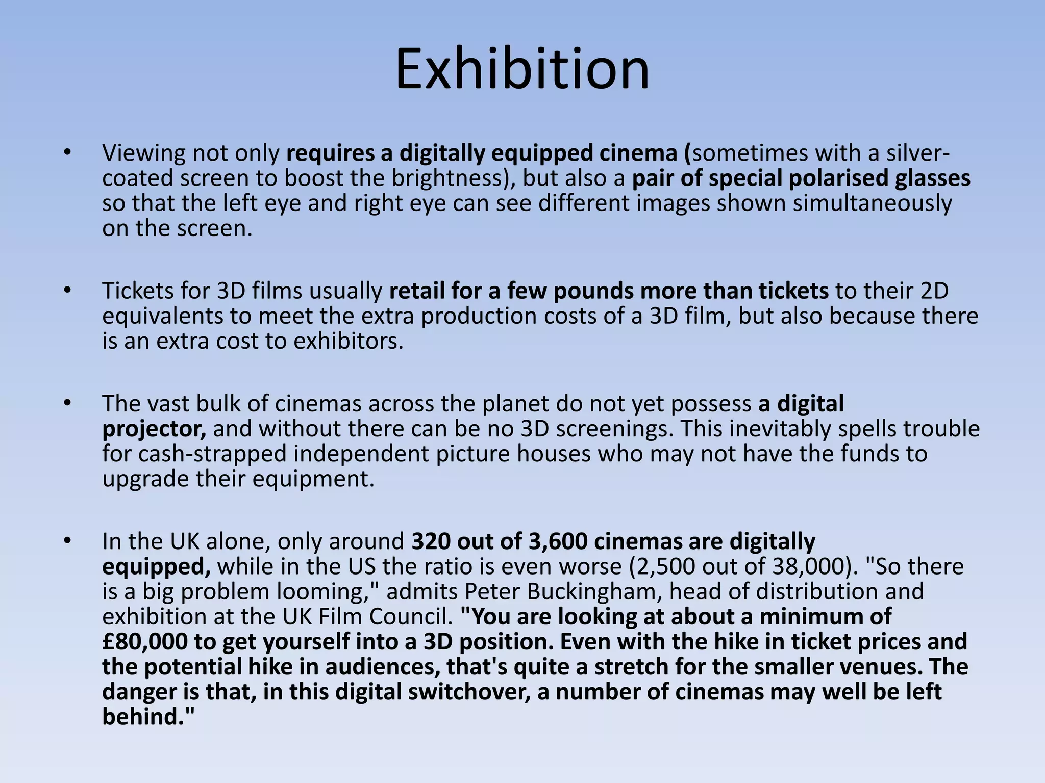 Exhibition
•   Viewing not only requires a digitally equipped cinema (sometimes with a silver-
    coated screen to boost the brightness), but also a pair of special polarised glasses
    so that the left eye and right eye can see different images shown simultaneously
    on the screen.

•   Tickets for 3D films usually retail for a few pounds more than tickets to their 2D
    equivalents to meet the extra production costs of a 3D film, but also because there
    is an extra cost to exhibitors.

•   The vast bulk of cinemas across the planet do not yet possess a digital
    projector, and without there can be no 3D screenings. This inevitably spells trouble
    for cash-strapped independent picture houses who may not have the funds to
    upgrade their equipment.

•   In the UK alone, only around 320 out of 3,600 cinemas are digitally
    equipped, while in the US the ratio is even worse (2,500 out of 38,000). "So there
    is a big problem looming," admits Peter Buckingham, head of distribution and
    exhibition at the UK Film Council. "You are looking at about a minimum of
    £80,000 to get yourself into a 3D position. Even with the hike in ticket prices and
    the potential hike in audiences, that's quite a stretch for the smaller venues. The
    danger is that, in this digital switchover, a number of cinemas may well be left
    behind."
 