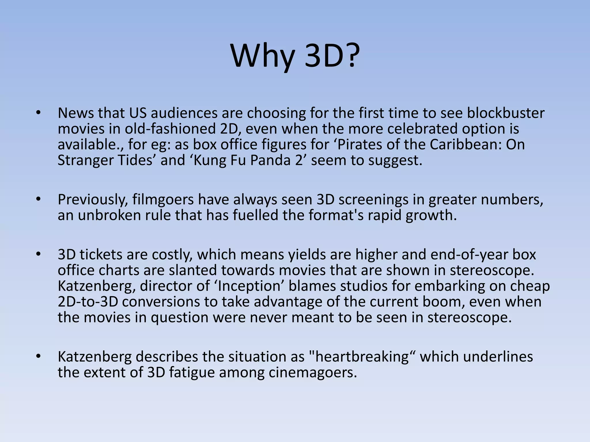 Why 3D?
• News that US audiences are choosing for the first time to see blockbuster
  movies in old-fashioned 2D, even when the more celebrated option is
  available., for eg: as box office figures for ‘Pirates of the Caribbean: On
  Stranger Tides’ and ‘Kung Fu Panda 2’ seem to suggest.

• Previously, filmgoers have always seen 3D screenings in greater numbers,
  an unbroken rule that has fuelled the format's rapid growth.

• 3D tickets are costly, which means yields are higher and end-of-year box
  office charts are slanted towards movies that are shown in stereoscope.
  Katzenberg, director of ‘Inception’ blames studios for embarking on cheap
  2D-to-3D conversions to take advantage of the current boom, even when
  the movies in question were never meant to be seen in stereoscope.

• Katzenberg describes the situation as "heartbreaking“ which underlines
  the extent of 3D fatigue among cinemagoers.
 