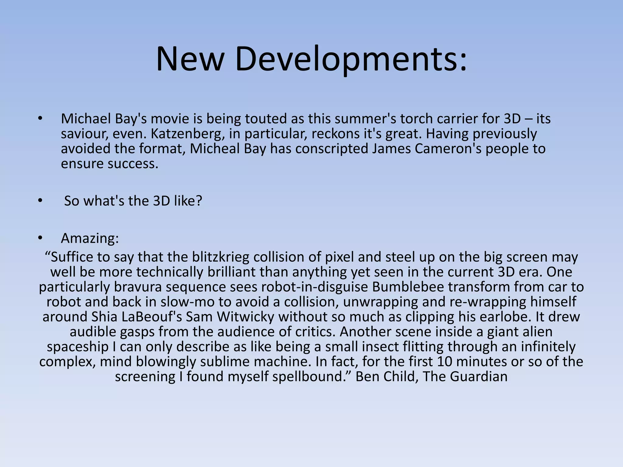 New Developments:
•   Michael Bay's movie is being touted as this summer's torch carrier for 3D – its
    saviour, even. Katzenberg, in particular, reckons it's great. Having previously
    avoided the format, Micheal Bay has conscripted James Cameron's people to
    ensure success.

•   So what's the 3D like?

•  Amazing:
 “Suffice to say that the blitzkrieg collision of pixel and steel up on the big screen may
  well be more technically brilliant than anything yet seen in the current 3D era. One
particularly bravura sequence sees robot-in-disguise Bumblebee transform from car to
 robot and back in slow-mo to avoid a collision, unwrapping and re-wrapping himself
around Shia LaBeouf's Sam Witwicky without so much as clipping his earlobe. It drew
     audible gasps from the audience of critics. Another scene inside a giant alien
 spaceship I can only describe as like being a small insect flitting through an infinitely
complex, mind blowingly sublime machine. In fact, for the first 10 minutes or so of the
             screening I found myself spellbound.” Ben Child, The Guardian
 