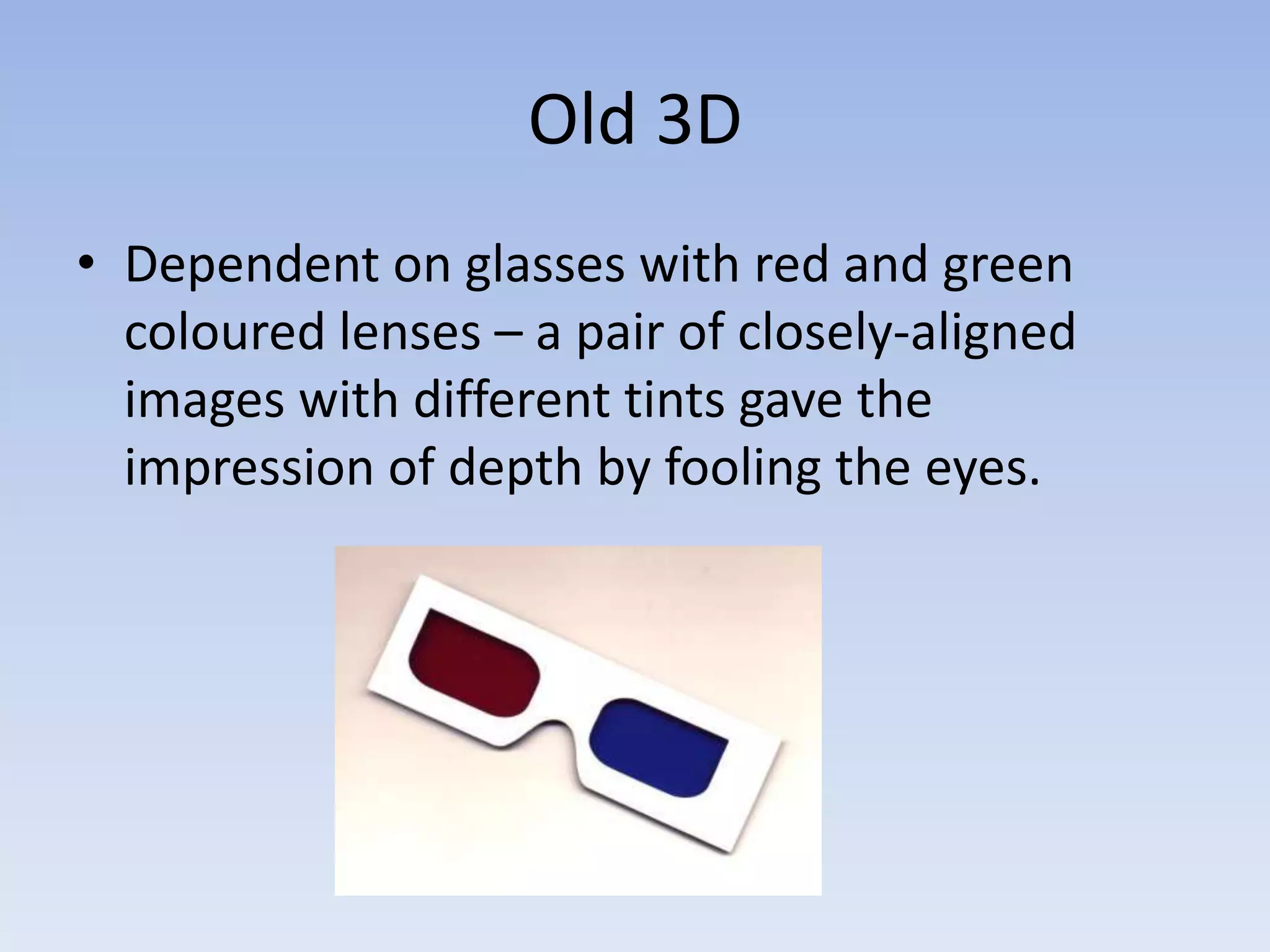 Old 3D
• Dependent on glasses with red and green
  coloured lenses – a pair of closely-aligned
  images with different tints gave the
  impression of depth by fooling the eyes.
 