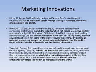 Marketing Innovations
•   Friday 21 August 2009: officially designated "Avatar Day“ – saw the public
    unveiling of a full 15 minutes of teaser footage playing at hundreds of sold-out
    cinemas across the planet.

•   LONDON (21 April, 2010) – Twentieth Century Fox Home Entertainment
    announced that it would launch the industry's first rich media interactive trailer in
    support of the April 22 Blu-ray and DVD debut of AVATAR. Using groundbreaking
    new technology, the ads allowed viewers to zoom in or out of any frame, pause at
    any point and select hot spots without ever leaving the setting. By clicking on
    points of interest, consumers can access extended clips from the film and in-
    depth information about the world and inhabitants of Pandora.

•   Twentieth Century Fox Home Entertainment enlisted the services of international
    creative agency, Thinkjam, to build the interactive units and Eyeblaster, to handle
    the rich media serving. The result is an elegant and extremely complex product
    that is a key component of a global digital marketing campaign unlike anything
    executed before for a home entertainment release. The ads debuted
    simultaneously across the web in 15 markets around the world.
 