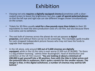 Exhibition
•   Viewing not only requires a digitally equipped cinema (sometimes with a silver-
    coated screen to boost the brightness), but also a pair of special polarised glasses
    so that the left eye and right eye can see different images shown simultaneously
    on the screen.

•   Tickets for 3D films usually retail for a few pounds more than tickets to their 2D
    equivalents to meet the extra production costs of a 3D film, but also because there
    is an extra cost to exhibitors.

•   The vast bulk of cinemas across the planet do not yet possess a digital
    projector, and without there can be no 3D screenings. This inevitably spells trouble
    for cash-strapped independent picture houses who may not have the funds to
    upgrade their equipment.

•   In the UK alone, only around 320 out of 3,600 cinemas are digitally
    equipped, while in the US the ratio is even worse (2,500 out of 38,000). "So there
    is a big problem looming," admits Peter Buckingham, head of distribution and
    exhibition at the UK Film Council. "You are looking at about a minimum of
    £80,000 to get yourself into a 3D position. Even with the hike in ticket prices and
    the potential hike in audiences, that's quite a stretch for the smaller venues. The
    danger is that, in this digital switchover, a number of cinemas may well be left
    behind."
 