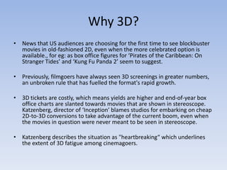 Why 3D?
• News that US audiences are choosing for the first time to see blockbuster
  movies in old-fashioned 2D, even when the more celebrated option is
  available., for eg: as box office figures for ‘Pirates of the Caribbean: On
  Stranger Tides’ and ‘Kung Fu Panda 2’ seem to suggest.

• Previously, filmgoers have always seen 3D screenings in greater numbers,
  an unbroken rule that has fuelled the format's rapid growth.

• 3D tickets are costly, which means yields are higher and end-of-year box
  office charts are slanted towards movies that are shown in stereoscope.
  Katzenberg, director of ‘Inception’ blames studios for embarking on cheap
  2D-to-3D conversions to take advantage of the current boom, even when
  the movies in question were never meant to be seen in stereoscope.

• Katzenberg describes the situation as "heartbreaking“ which underlines
  the extent of 3D fatigue among cinemagoers.
 