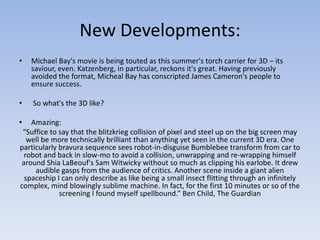 New Developments:
•   Michael Bay's movie is being touted as this summer's torch carrier for 3D – its
    saviour, even. Katzenberg, in particular, reckons it's great. Having previously
    avoided the format, Micheal Bay has conscripted James Cameron's people to
    ensure success.

•   So what's the 3D like?

•  Amazing:
 “Suffice to say that the blitzkrieg collision of pixel and steel up on the big screen may
  well be more technically brilliant than anything yet seen in the current 3D era. One
particularly bravura sequence sees robot-in-disguise Bumblebee transform from car to
 robot and back in slow-mo to avoid a collision, unwrapping and re-wrapping himself
around Shia LaBeouf's Sam Witwicky without so much as clipping his earlobe. It drew
     audible gasps from the audience of critics. Another scene inside a giant alien
 spaceship I can only describe as like being a small insect flitting through an infinitely
complex, mind blowingly sublime machine. In fact, for the first 10 minutes or so of the
             screening I found myself spellbound.” Ben Child, The Guardian
 