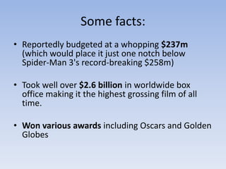 Some facts:
• Reportedly budgeted at a whopping $237m
  (which would place it just one notch below
  Spider-Man 3's record-breaking $258m)

• Took well over $2.6 billion in worldwide box
  office making it the highest grossing film of all
  time.

• Won various awards including Oscars and Golden
  Globes
 