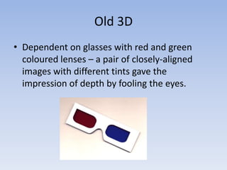 Old 3D
• Dependent on glasses with red and green
  coloured lenses – a pair of closely-aligned
  images with different tints gave the
  impression of depth by fooling the eyes.
 