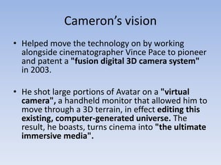 Cameron’s vision
• Helped move the technology on by working
  alongside cinematographer Vince Pace to pioneer
  and patent a "fusion digital 3D camera system"
  in 2003.

• He shot large portions of Avatar on a "virtual
  camera", a handheld monitor that allowed him to
  move through a 3D terrain, in effect editing this
  existing, computer-generated universe. The
  result, he boasts, turns cinema into "the ultimate
  immersive media".
 
