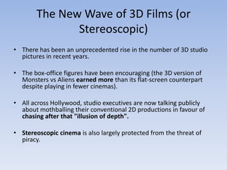 The New Wave of 3D Films (or
               Stereoscopic)
• There has been an unprecedented rise in the number of 3D studio
  pictures in recent years.

• The box-office figures have been encouraging (the 3D version of
  Monsters vs Aliens earned more than its flat-screen counterpart
  despite playing in fewer cinemas).

• All across Hollywood, studio executives are now talking publicly
  about mothballing their conventional 2D productions in favour of
  chasing after that "illusion of depth".

• Stereoscopic cinema is also largely protected from the threat of
  piracy.
 