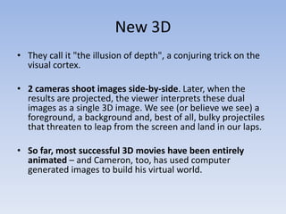 New 3D
• They call it "the illusion of depth", a conjuring trick on the
  visual cortex.

• 2 cameras shoot images side-by-side. Later, when the
  results are projected, the viewer interprets these dual
  images as a single 3D image. We see (or believe we see) a
  foreground, a background and, best of all, bulky projectiles
  that threaten to leap from the screen and land in our laps.

• So far, most successful 3D movies have been entirely
  animated – and Cameron, too, has used computer
  generated images to build his virtual world.
 