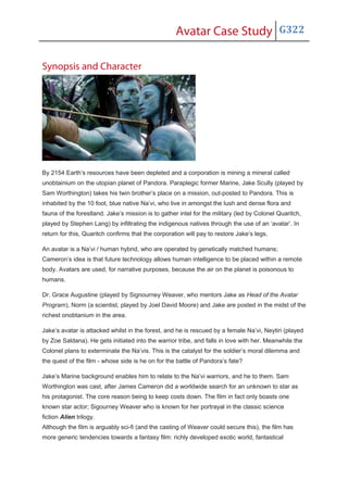 Avatar Case Study G322
Synopsis and Character
By 2154 Earth’s resources have been depleted and a corporation is mining a mineral called
unobtainium on the utopian planet of Pandora. Paraplegic former Marine, Jake Scully (played by
Sam Worthington) takes his twin brother’s place on a mission, out-posted to Pandora. This is
inhabited by the 10 foot, blue native Na’vi, who live in amongst the lush and dense flora and
fauna of the forestland. Jake’s mission is to gather intel for the military (led by Colonel Quaritch,
played by Stephen Lang) by infiltrating the indigenous natives through the use of an ‘avatar’. In
return for this, Quaritch confirms that the corporation will pay to restore Jake’s legs.
An avatar is a Na’vi / human hybrid, who are operated by genetically matched humans;
Cameron’s idea is that future technology allows human intelligence to be placed within a remote
body. Avatars are used, for narrative purposes, because the air on the planet is poisonous to
humans.
Dr. Grace Augustine (played by Signourney Weaver, who mentors Jake as Head of the Avatar
Program), Norm (a scientist, played by Joel David Moore) and Jake are posted in the midst of the
richest onobtanium in the area.
Jake’s avatar is attacked whilst in the forest, and he is rescued by a female Na’vi, Neytiri (played
by Zoe Saldana). He gets initiated into the warrior tribe, and falls in love with her. Meanwhile the
Colonel plans to exterminate the Na’vis. This is the catalyst for the soldier’s moral dilemma and
the quest of the film - whose side is he on for the battle of Pandora’s fate?
Jake’s Marine background enables him to relate to the Na’vi warriors, and he to them. Sam
Worthington was cast, after James Cameron did a worldwide search for an unknown to star as
his protagonist. The core reason being to keep costs down. The film in fact only boasts one
known star actor; Sigourney Weaver who is known for her portrayal in the classic science
fiction Alien trilogy.
Although the film is arguably sci-fi (and the casting of Weaver could secure this), the film has
more generic tendencies towards a fantasy film: richly developed exotic world, fantastical
 