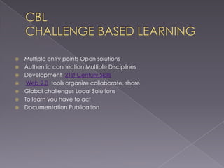 CBLCHALLENGE BASED LEARNING				Multiple entry points Open solutionsAuthentic connection Multiple DisciplinesDevelopment  21st Century SkillsWeb 2.0  tools organize collaborate, shareGlobal challenges Local SolutionsTo learn you have to actDocumentation Publication