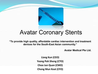 Avatar Coronary Stents
Liang Kun (CEO)
Yeong Poh Sheng (CTO)
Choo Jun Quan (CMO)
Chong Mun Keat (CFO)
“To provide high quality, affordable cardiac intervention and treatment
devices for the South-East Asian community.”
Avatar Medical Pte Ltd.
 
