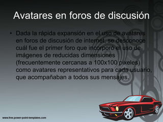 Avatares en foros de discusión
• Dada la rápida expansión en el uso de avatares
en foros de discusión de internet, se desconoce
cuál fue el primer foro que incorporó el uso de
imágenes de reducidas dimensiones
(frecuentemente cercanas a 100x100 pixeles)
como avatares representativos para cada usuario,
que acompañaban a todos sus mensajes.
 