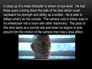 A close up of a male character is shown at eye level. He had
three scars running down the side of his face which could
represent his strength and ability as a soldier. He is able to
defeat what’s on the outside. The camera cuts to follow sully in
his wheelchair into a room with other machinery. The pace of
this shot starts at a normal rate and when he begins to look
around him the motion of the camera then has a slow effect.
 
