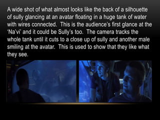 A wide shot of what almost looks like the back of a silhouette
of sully glancing at an avatar floating in a huge tank of water
with wires connected. This is the audience’s first glance at the
‘Na’vi’ and it could be Sully’s too. The camera tracks the
whole tank until it cuts to a close up of sully and another male
smiling at the avatar. This is used to show that they like what
they see.
 