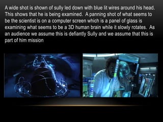 A wide shot is shown of sully led down with blue lit wires around his head.
This shows that he is being examined. A panning shot of what seems to
be the scientist is on a computer screen which is a panel of glass is
examining what seems to be a 3D human brain while it slowly rotates. As
an audience we assume this is defiantly Sully and we assume that this is
part of him mission
 