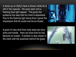A close up on Sully’s face is shown while he is
still in the capsule. His eyes open and a
flashing blue light appear. This gives the
audience the idea that his mind is elsewhere.
Due to the flashing light being blue it gives the
impression that he could now be an Avatar.
A point of view shot from sully sees two blue
arms and hands. Here we know that he has
become an avatar. A window is also shown in
the room with the examiner behind the glass.
 