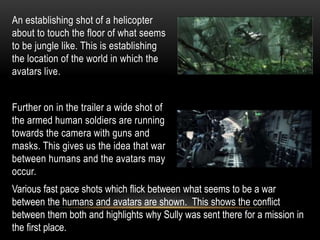 An establishing shot of a helicopter
about to touch the floor of what seems
to be jungle like. This is establishing
the location of the world in which the
avatars live.
Further on in the trailer a wide shot of
the armed human soldiers are running
towards the camera with guns and
masks. This gives us the idea that war
between humans and the avatars may
occur.
Various fast pace shots which flick between what seems to be a war
between the humans and avatars are shown. This shows the conflict
between them both and highlights why Sully was sent there for a mission in
the first place.
 