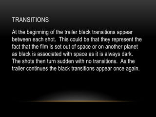 TRANSITIONS
At the beginning of the trailer black transitions appear
between each shot. This could be that they represent the
fact that the film is set out of space or on another planet
as black is associated with space as it is always dark.
The shots then turn sudden with no transitions. As the
trailer continues the black transitions appear once again.
 