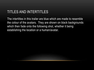 TITLES AND INTERTITLES
The intertitles in this trailer are blue which are made to resemble
the colour of the avatars. They are shown on black backgrounds
which then fade onto the following shot, whether it being
establishing the location or a human/avatar.
 