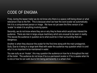 CODE OF ENIGMA
Firsly, during the teaser trailer we do not know why there is a space craft being shown or what
relevance it has to the film. This is because when we hear the word avatar we automatically
link it to a computerised person or image. We have not yet seen the films version of an
‘avatar’ to relate it to anything involving space.
Secondly, we do not know where they are or why they’re there which would also interest the
audience. There are men in large unique machinery which are unusual to be seen in reality.
This leaves the audience in question as to what could be in their surrounding that are
dangerous.
Another is when they discover the avatar for the first time along with the main protagonist,
Sully. Due to it being in a large tank filled with water the audience may question what it is and
why it is so important to be maintained in water.
You see sully as an ‘Avatar’, this may question the audience on how he is throughout the rest
of the trailer. The audience do not know if he is a permanent avatar or if he is awake when he
is one or how he can walk due to him being permanently in a wheel chair.
 