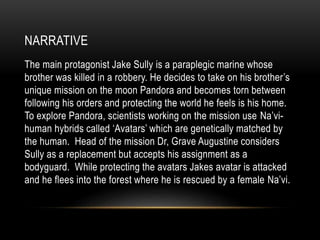 NARRATIVE
The main protagonist Jake Sully is a paraplegic marine whose
brother was killed in a robbery. He decides to take on his brother’s
unique mission on the moon Pandora and becomes torn between
following his orders and protecting the world he feels is his home.
To explore Pandora, scientists working on the mission use Na’vi-
human hybrids called ‘Avatars’ which are genetically matched by
the human. Head of the mission Dr, Grave Augustine considers
Sully as a replacement but accepts his assignment as a
bodyguard. While protecting the avatars Jakes avatar is attacked
and he flees into the forest where he is rescued by a female Na’vi.
 