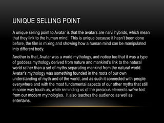 UNIQUE SELLING POINT
A unique selling point to Avatar is that the avatars are na'vi hybrids, which mean
that they link to the human mind. This is unique because it hasn’t been done
before, the film is mixing and showing how a human mind can be manipulated
into different body.
Another is that, Avatar was a world mythology, and notice too that it was a type
of goddess mythology derived from nature and mankind's link to the natural
world rather than a set of myths separating mankind from the natural world.
Avatar's mythology was something founded in the roots of our own
understanding of myth and of the world, and as such it connected with people
everywhere and with the most fundamental aspects of our other myths that still
in some way touch us, while reminding us of the precious elements we've lost
from our modern mythologies. It also teaches the audience as well as
entertains.
 