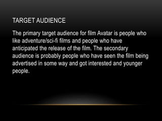 TARGET AUDIENCE
The primary target audience for film Avatar is people who
like adventure/sci-fi films and people who have
anticipated the release of the film. The secondary
audience is probably people who have seen the film being
advertised in some way and got interested and younger
people.
 