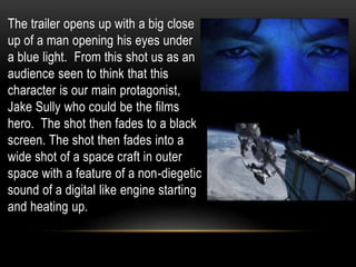 The trailer opens up with a big close
up of a man opening his eyes under
a blue light. From this shot us as an
audience seen to think that this
character is our main protagonist,
Jake Sully who could be the films
hero. The shot then fades to a black
screen. The shot then fades into a
wide shot of a space craft in outer
space with a feature of a non-diegetic
sound of a digital like engine starting
and heating up.
 