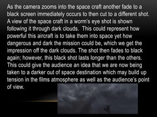 As the camera zooms into the space craft another fade to a
black screen immediately occurs to then cut to a different shot.
A view of the space craft in a worm’s eye shot is shown
following it through dark clouds. This could represent how
powerful this aircraft is to take them into space yet how
dangerous and dark the mission could be, which we get the
impression off the dark clouds. The shot then fades to black
again; however, this black shot lasts longer than the others.
This could give the audience an idea that we are now being
taken to a darker out of space destination which may build up
tension in the films atmosphere as well as the audience’s point
of view.
 