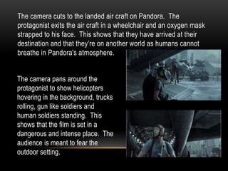 The camera cuts to the landed air craft on Pandora. The
protagonist exits the air craft in a wheelchair and an oxygen mask
strapped to his face. This shows that they have arrived at their
destination and that they’re on another world as humans cannot
breathe in Pandora's atmosphere.
The camera pans around the
protagonist to show helicopters
hovering in the background, trucks
rolling, gun like soldiers and
human soldiers standing. This
shows that the film is set in a
dangerous and intense place. The
audience is meant to fear the
outdoor setting.
 