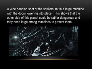 A wide panning shot of the soldiers sat in a large machine
with the doors lowering into place. This shows that the
outer side of this planet could be rather dangerous and
they need large strong machines to protect them.
 
