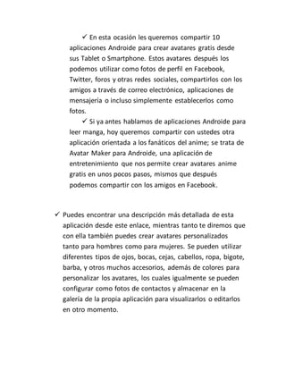  En esta ocasión les queremos compartir 10 
aplicaciones Androide para crear avatares gratis desde 
sus Tablet o Smartphone. Estos avatares después los 
podemos utilizar como fotos de perfil en Facebook, 
Twitter, foros y otras redes sociales, compartirlos con los 
amigos a través de correo electrónico, aplicaciones de 
mensajería o incluso simplemente establecerlos como 
fotos. 
 Si ya antes hablamos de aplicaciones Androide para 
leer manga, hoy queremos compartir con ustedes otra 
aplicación orientada a los fanáticos del anime; se trata de 
Avatar Maker para Androide, una aplicación de 
entretenimiento que nos permite crear avatares anime 
gratis en unos pocos pasos, mismos que después 
podemos compartir con los amigos en Facebook. 
 Puedes encontrar una descripción más detallada de esta 
aplicación desde este enlace, mientras tanto te diremos que 
con ella también puedes crear avatares personalizados 
tanto para hombres como para mujeres. Se pueden utilizar 
diferentes tipos de ojos, bocas, cejas, cabellos, ropa, bigote, 
barba, y otros muchos accesorios, además de colores para 
personalizar los avatares, los cuales igualmente se pueden 
configurar como fotos de contactos y almacenar en la 
galería de la propia aplicación para visualizarlos o editarlos 
en otro momento. 
 