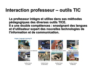 Interaction professeur – outils TIC Le professeur intègre et utilise dans ses méthodes pédagogiques des diverses outils TICE. Il a une double compétences : enseignant des langues et d’utilisateur expert des nouvelles technologies de l’information et de communication. 