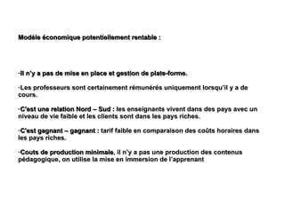 Modèle économique potentiellement rentable :  Il n’y a pas de mise en place et gestion de plate-forme.  Les professeurs sont certainement rémunérés uniquement lorsqu’il y a de cours. C'est une relation Nord – Sud :  les enseignants vivent dans des pays avec un niveau de vie faible et les clients sont dans les pays riches. C'est gagnant – gagnant :  tarif faible en comparaison des coûts horaires dans les pays riches. Couts de production minimale , il n’y a pas une production des contenus pédagogique, on utilise la mise en immersion de l’apprenant 