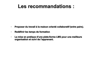 Les recommandations :  Proposer du travail à la maison orienté collaboratif (entre pairs). Redéfinir les temps de formation La mise en pratique d’une plate-forme LMS pour une meilleure organisation et suivi de l’apprenant.  