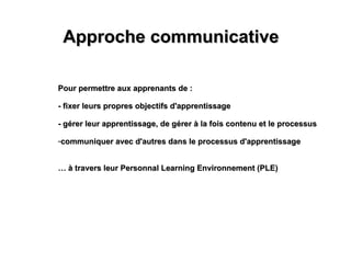 Approche communicative Pour permettre aux apprenants de : - fixer leurs propres objectifs d'apprentissage - gérer leur apprentissage, de gérer à la fois contenu et le processus communiquer avec d'autres dans le processus d'apprentissage …  à travers leur Personnal Learning Environnement (PLE) 