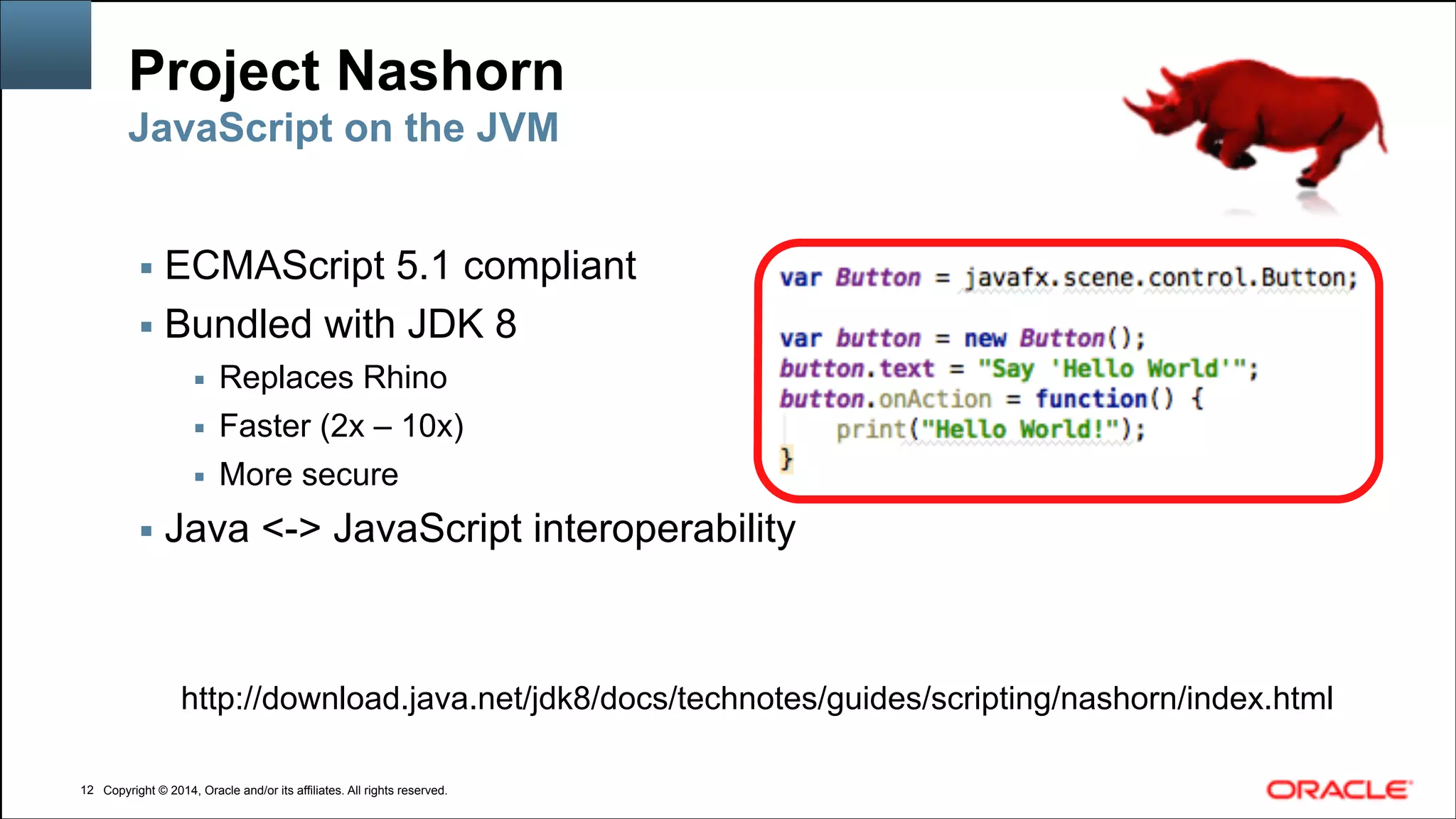 Copyright © 2014, Oracle and/or its affiliates. All rights reserved.Copyright © 2014, Oracle and/or its affiliates. All rights reserved.
Project Nashorn
▪ ECMAScript 5.1 compliant
▪ Bundled with JDK 8
▪ Replaces Rhino
▪ Faster (2x – 10x)
▪ More secure
▪ Java <-> JavaScript interoperability
!12
JavaScript on the JVM
http://download.java.net/jdk8/docs/technotes/guides/scripting/nashorn/index.html
 