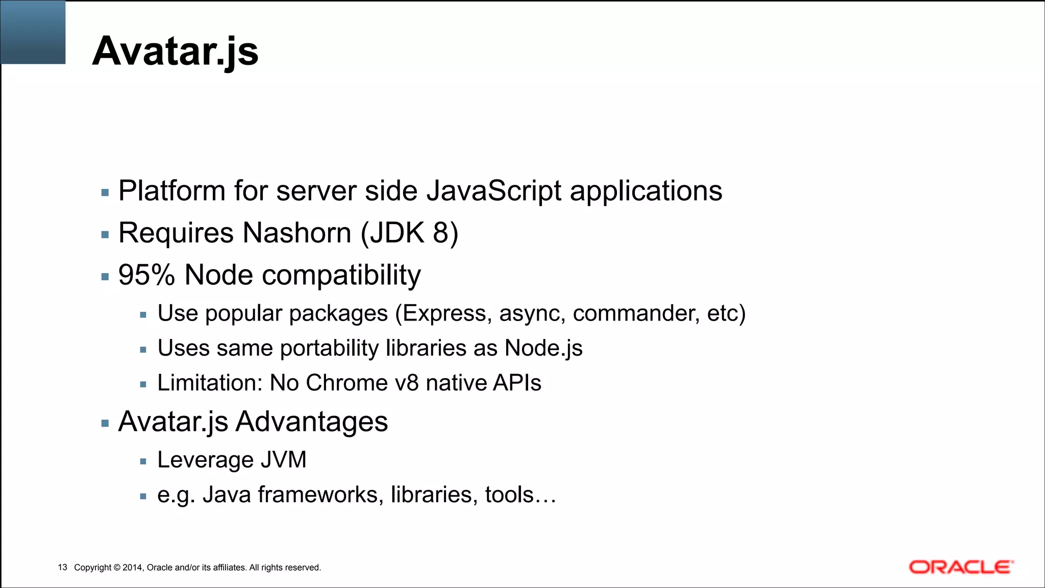 Copyright © 2014, Oracle and/or its affiliates. All rights reserved.Copyright © 2014, Oracle and/or its affiliates. All rights reserved.
Avatar.js
▪ Platform for server side JavaScript applications
▪ Requires Nashorn (JDK 8)
▪ 95% Node compatibility
▪ Use popular packages (Express, async, commander, etc)
▪ Uses same portability libraries as Node.js
▪ Limitation: No Chrome v8 native APIs
▪ Avatar.js Advantages
▪ Leverage JVM
▪ e.g. Java frameworks, libraries, tools…
!13
 