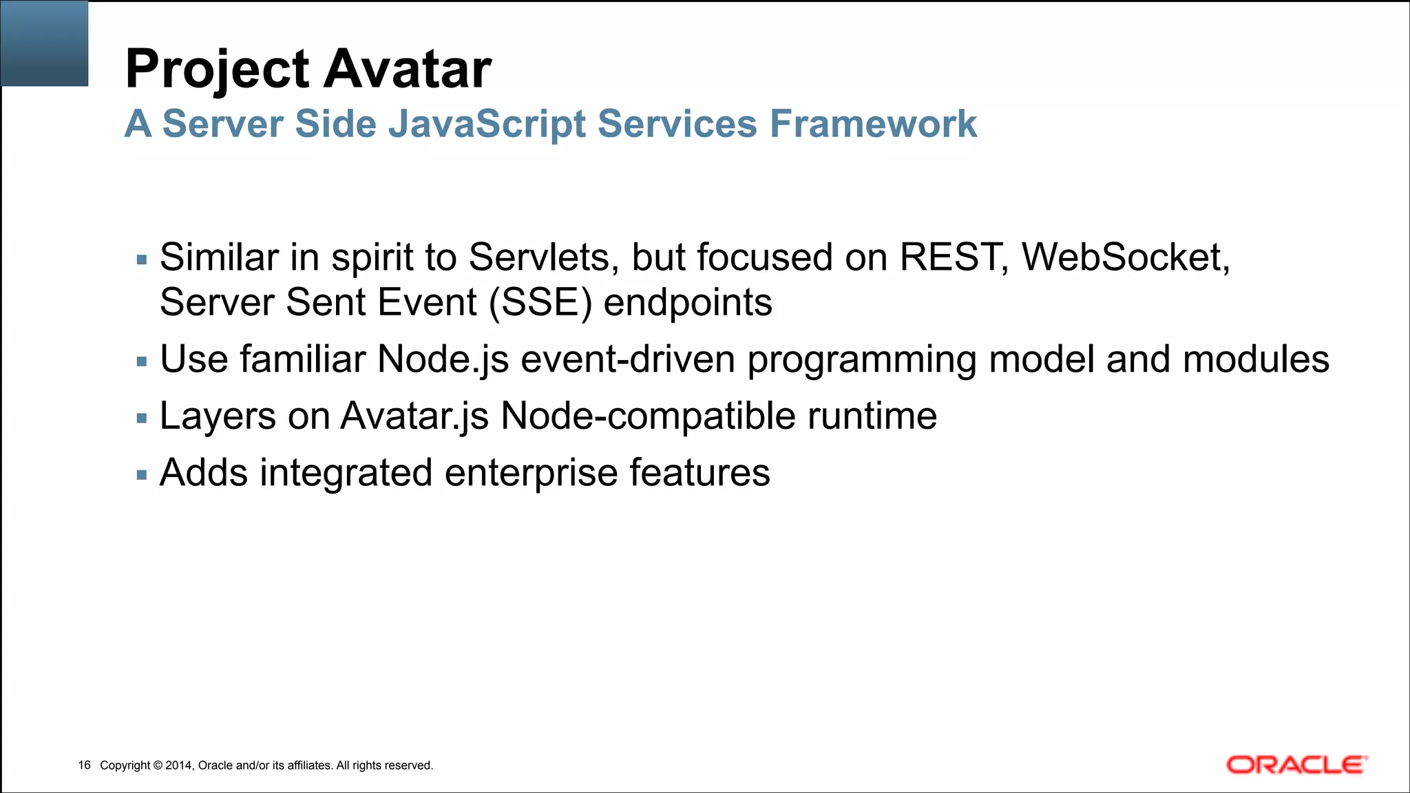 Copyright © 2014, Oracle and/or its affiliates. All rights reserved.Copyright © 2014, Oracle and/or its affiliates. All rights reserved.
Project Avatar
▪ Similar in spirit to Servlets, but focused on REST, WebSocket,
Server Sent Event (SSE) endpoints
▪ Use familiar Node.js event-driven programming model and modules
▪ Layers on Avatar.js Node-compatible runtime
▪ Adds integrated enterprise features
!16
A Server Side JavaScript Services Framework
 