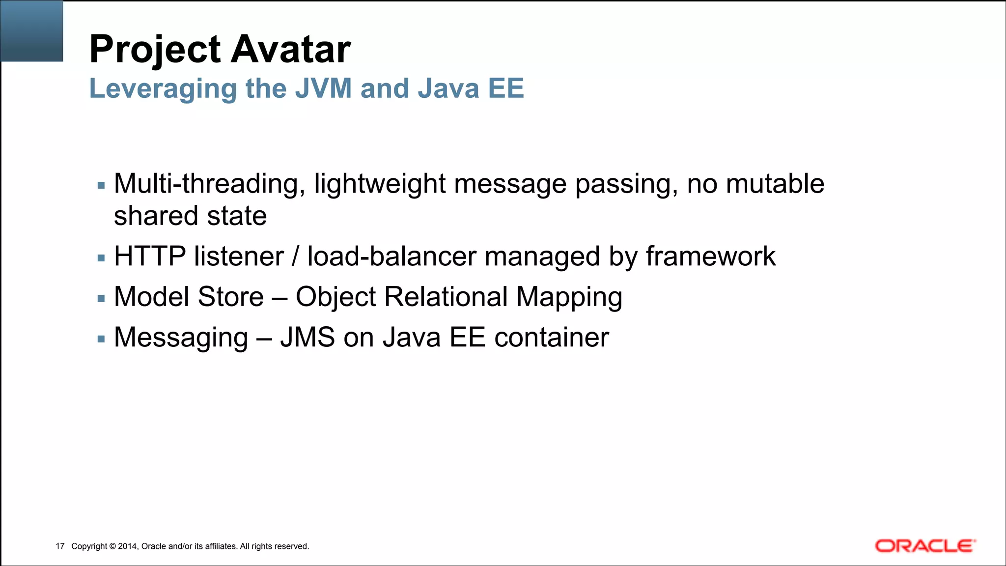 Copyright © 2014, Oracle and/or its affiliates. All rights reserved.Copyright © 2014, Oracle and/or its affiliates. All rights reserved.
Project Avatar
▪ Multi-threading, lightweight message passing, no mutable
shared state
▪ HTTP listener / load-balancer managed by framework
▪ Model Store – Object Relational Mapping
▪ Messaging – JMS on Java EE container
!17
Leveraging the JVM and Java EE
 