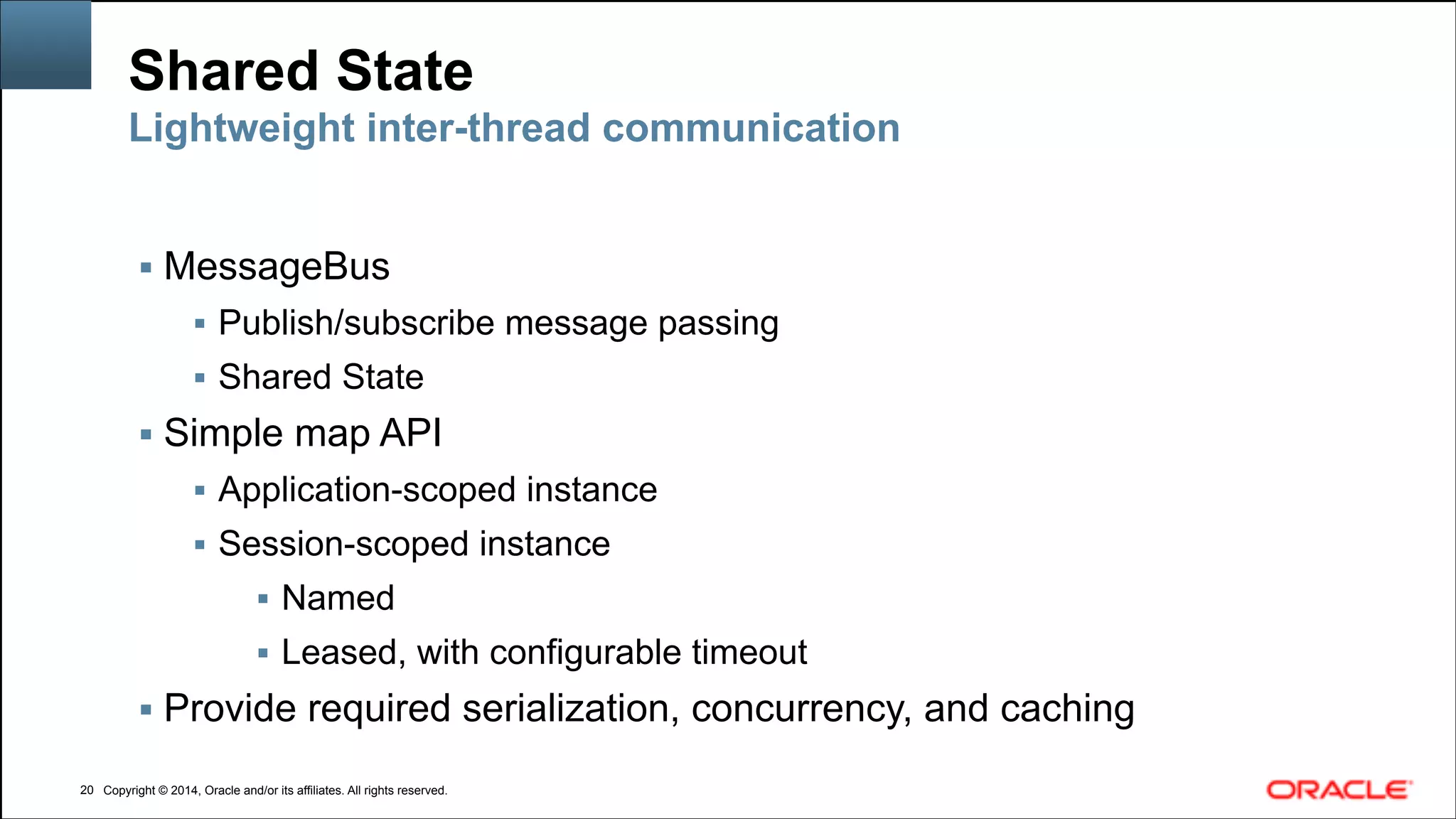 Copyright © 2014, Oracle and/or its affiliates. All rights reserved.Copyright © 2014, Oracle and/or its affiliates. All rights reserved.
Shared State
▪ MessageBus
▪ Publish/subscribe message passing
▪ Shared State
▪ Simple map API
▪ Application-scoped instance
▪ Session-scoped instance
▪ Named
▪ Leased, with configurable timeout
▪ Provide required serialization, concurrency, and caching
!20
Lightweight inter-thread communication
 
