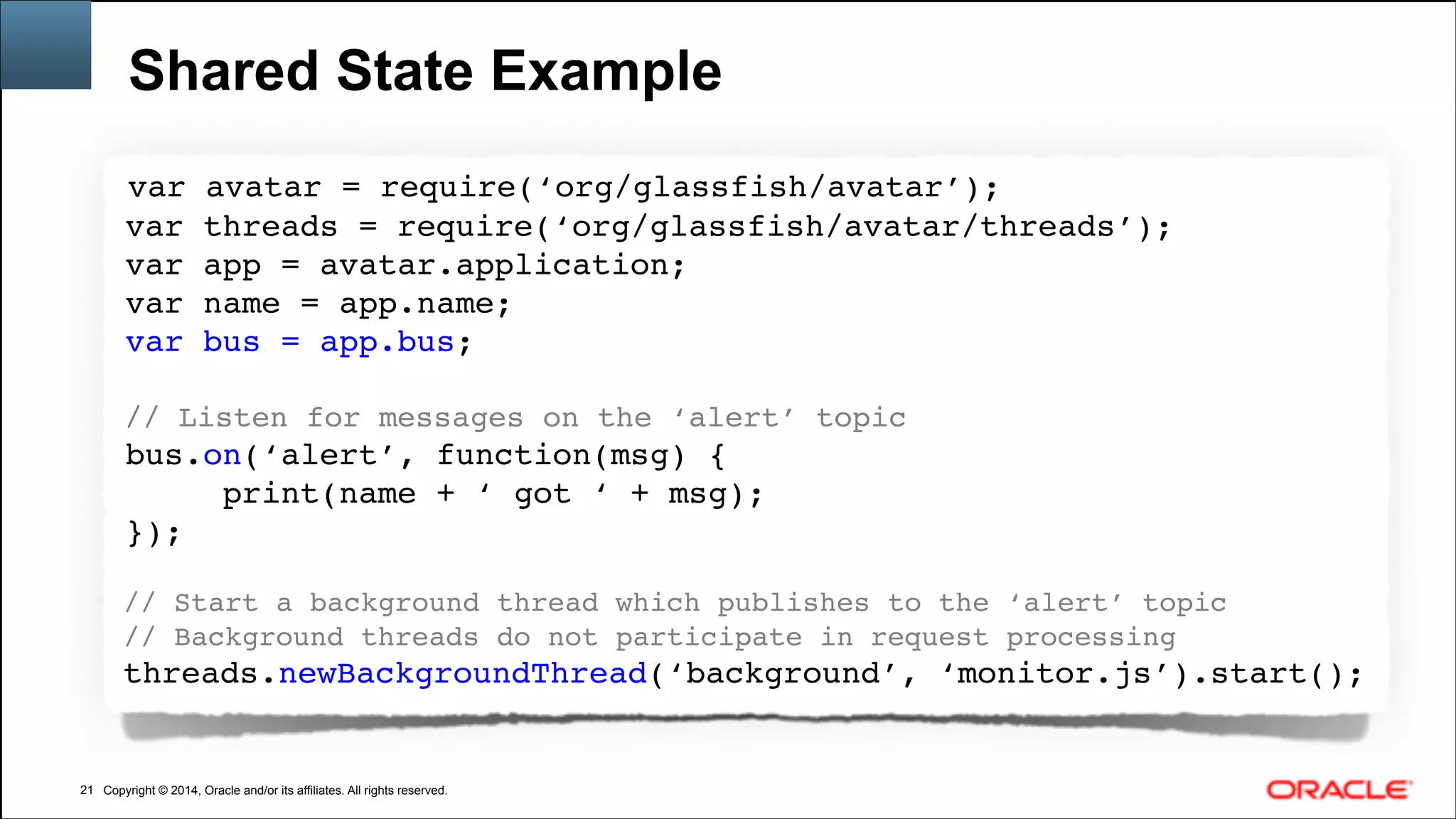 Copyright © 2014, Oracle and/or its affiliates. All rights reserved.Copyright © 2014, Oracle and/or its affiliates. All rights reserved.
Shared State Example
!21
var avatar = require(‘org/glassfish/avatar’);!
var threads = require(‘org/glassfish/avatar/threads’);!
var app = avatar.application;!
var name = app.name;!
var bus = app.bus;!
!
// Listen for messages on the ‘alert’ topic!
bus.on(‘alert’, function(msg) {!
print(name + ‘ got ‘ + msg); !
});!
!
// Start a background thread which publishes to the ‘alert’ topic!
// Background threads do not participate in request processing!
threads.newBackgroundThread(‘background’, ‘monitor.js’).start();!
 