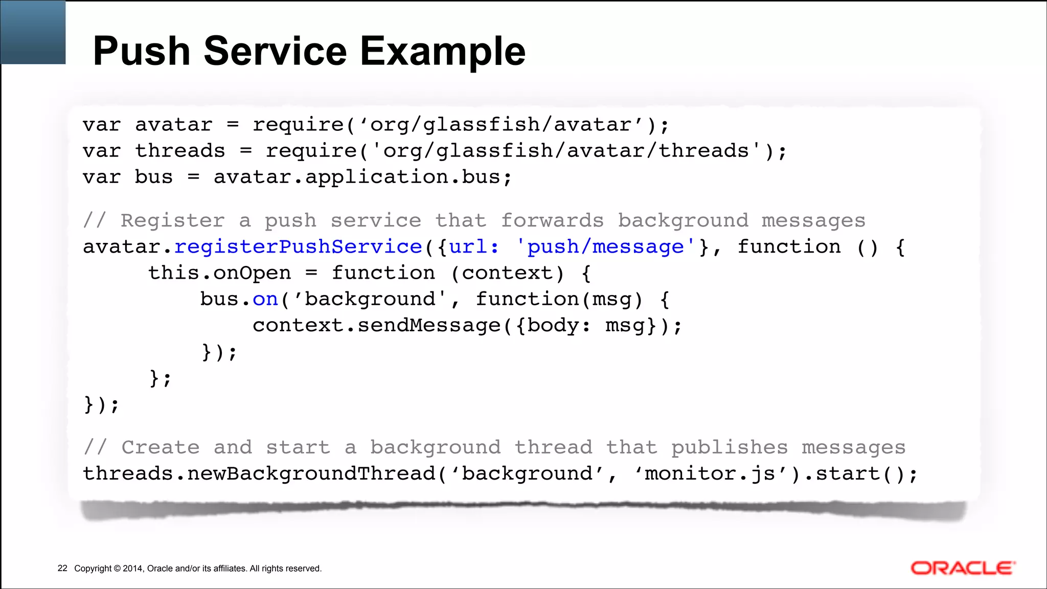 Copyright © 2014, Oracle and/or its affiliates. All rights reserved.Copyright © 2014, Oracle and/or its affiliates. All rights reserved.
Push Service Example
!22
var avatar = require(‘org/glassfish/avatar’);!
var threads = require('org/glassfish/avatar/threads');!
var bus = avatar.application.bus;!
!
// Register a push service that forwards background messages!
avatar.registerPushService({url: 'push/message'}, function () { !
this.onOpen = function (context) {!
bus.on(’background', function(msg) {!
context.sendMessage({body: msg});!
});!
};!
});!
!
// Create and start a background thread that publishes messages!
threads.newBackgroundThread(‘background’, ‘monitor.js’).start();!
 