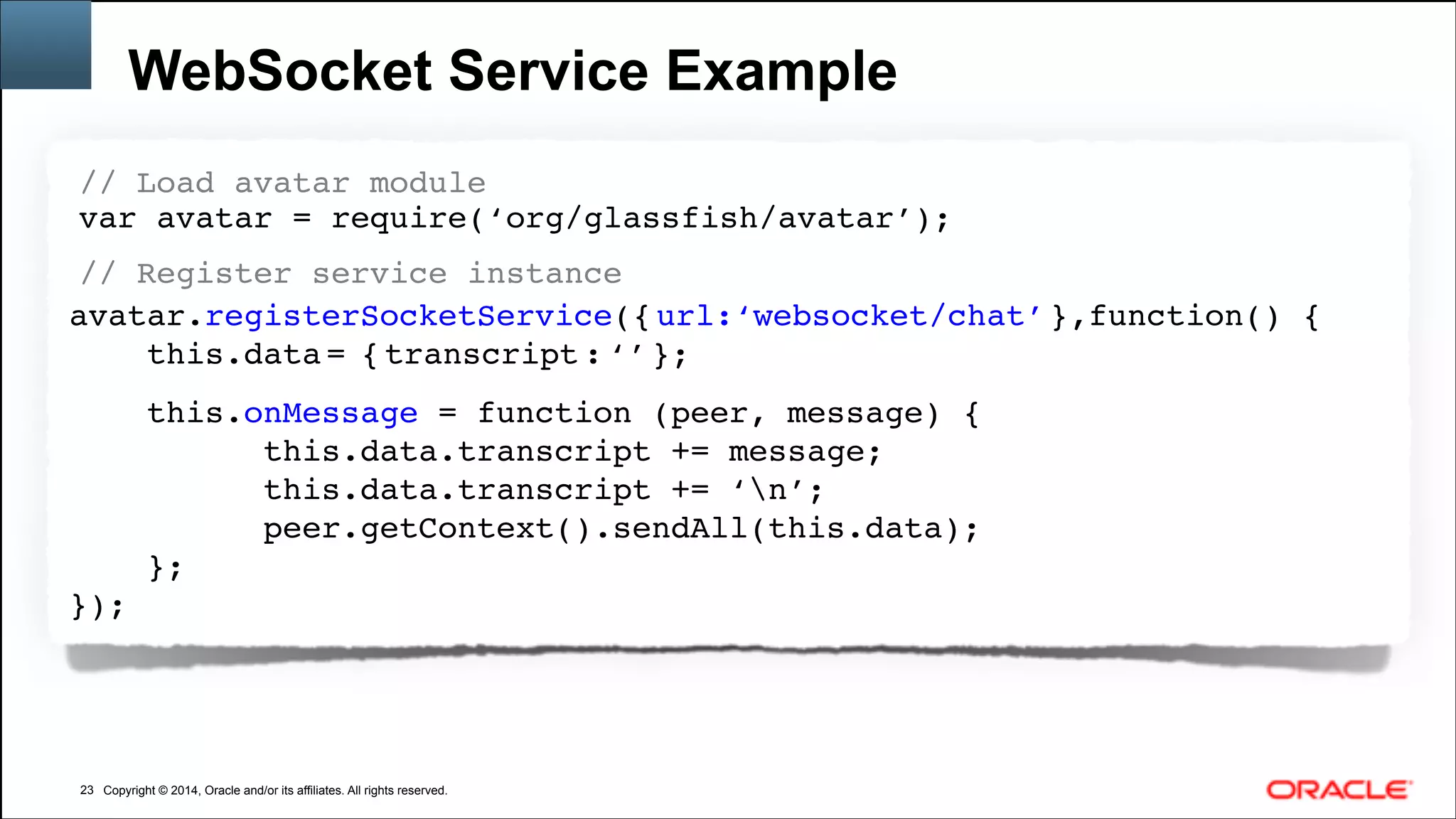 Copyright © 2014, Oracle and/or its affiliates. All rights reserved.Copyright © 2014, Oracle and/or its affiliates. All rights reserved.
WebSocket Service Example
!23
// Load avatar module!
var avatar = require(‘org/glassfish/avatar’); !!
// Register service instance!
avatar.registerSocketService({ url:‘websocket/chat’ },function() { !
this.data = { transcript : ‘’ };! 
this.onMessage = function (peer, message) { 
this.data.transcript += message; 
this.data.transcript += ‘n’; 
peer.getContext().sendAll(this.data);!
};!
});!
 